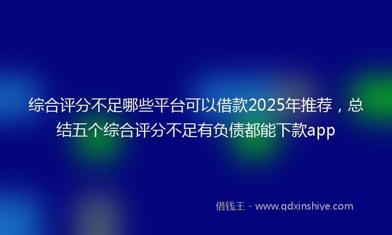 综合评分不足哪些平台可以借款2025年推荐，总结五个综合评分不足有负债都能下款app