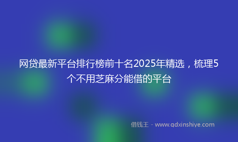 网贷最新平台排行榜前十名2025年精选，梳理5个不用芝麻分能借的平台