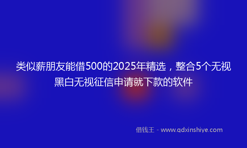 类似薪朋友能借500的2025年精选，整合5个无视黑白无视征信申请就下款的软件