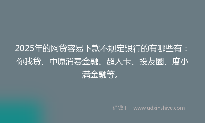 2025年的网贷容易下款不规定银行的有哪些有：你我贷、中原消费金融、超人卡、投友圈、度小满金融等。