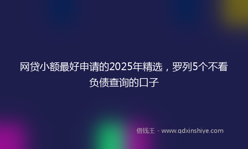 网贷小额最好申请的2025年精选，罗列5个不看负债查询的口子