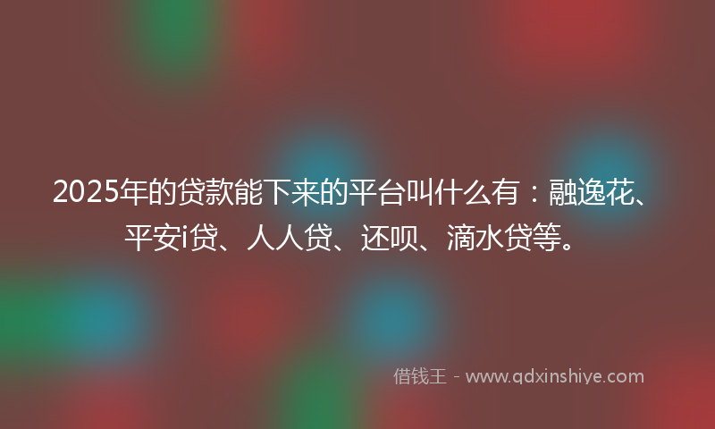 2025年的贷款能下来的平台叫什么有：融逸花、平安i贷、人人贷、还呗、滴水贷等。