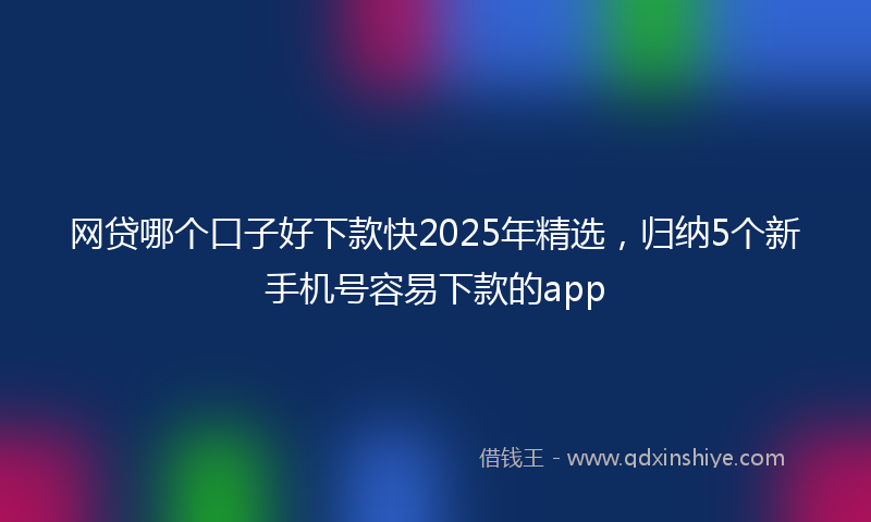 网贷哪个口子好下款快2025年精选，归纳5个新手机号容易下款的app