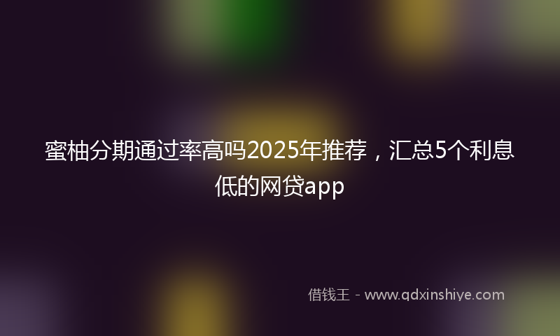蜜柚分期通过率高吗2025年推荐，汇总5个利息低的网贷app