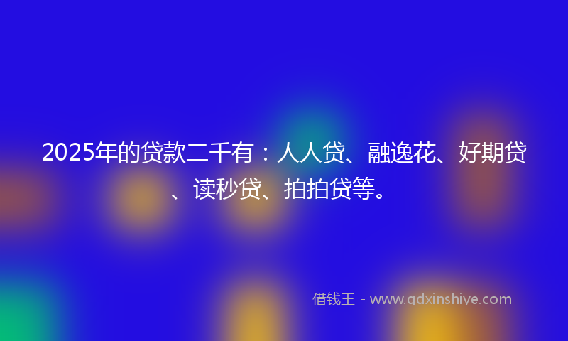 2025年的贷款二千有：人人贷、融逸花、好期贷、读秒贷、拍拍贷等。