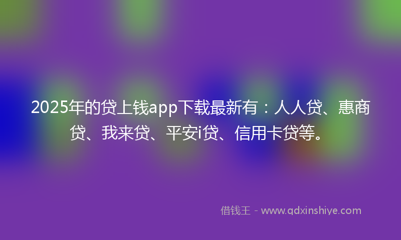 2025年的贷上钱app下载最新有：人人贷、惠商贷、我来贷、平安i贷、信用卡贷等。