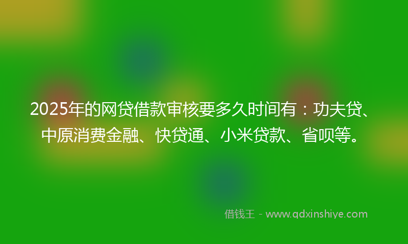 2025年的网贷借款审核要多久时间有：功夫贷、中原消费金融、快贷通、小米贷款、省呗等。