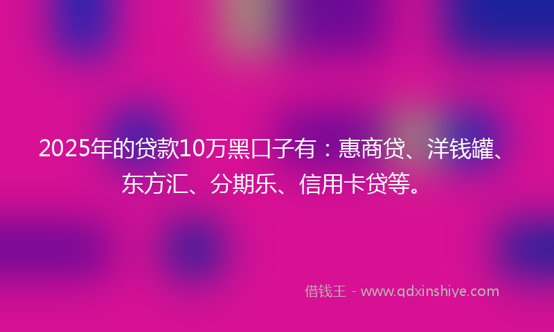 2025年的贷款10万黑口子有：惠商贷、洋钱罐、东方汇、分期乐、信用卡贷等。