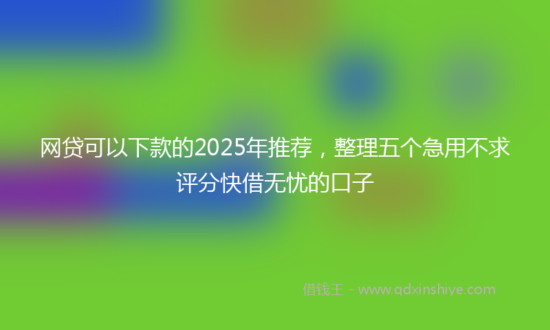 网贷可以下款的2025年推荐，整理五个急用不求评分快借无忧的口子