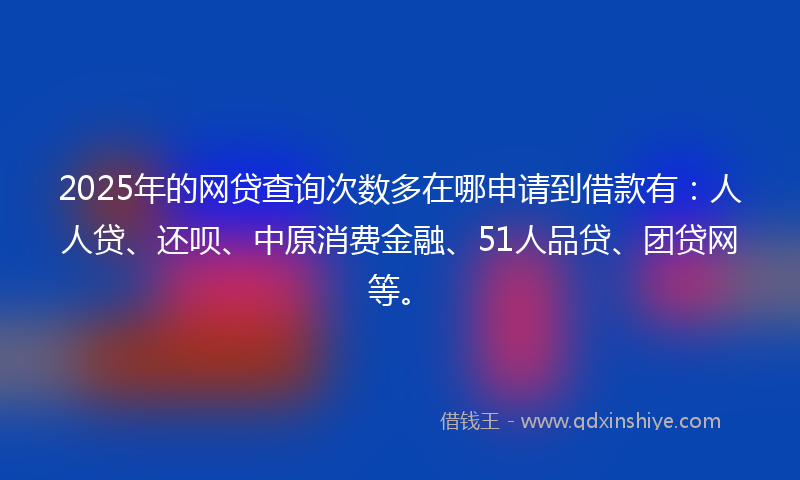 2025年的网贷查询次数多在哪申请到借款有：人人贷、还呗、中原消费金融、51人品贷、团贷网等。