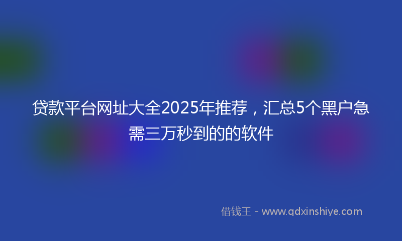 贷款平台网址大全2025年推荐，汇总5个黑户急需三万秒到的的软件