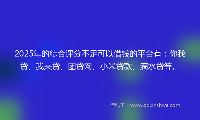 2025年的综合评分不足可以借钱的平台有：你我贷、我来贷、团贷网、小米贷款、滴水贷等。