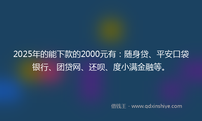 2025年的能下款的2000元有：随身贷、平安口袋银行、团贷网、还呗、度小满金融等。