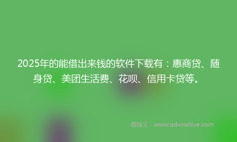 2025年的能借出来钱的软件下载有：惠商贷、随身贷、美团生活费、花呗、信用卡贷等。