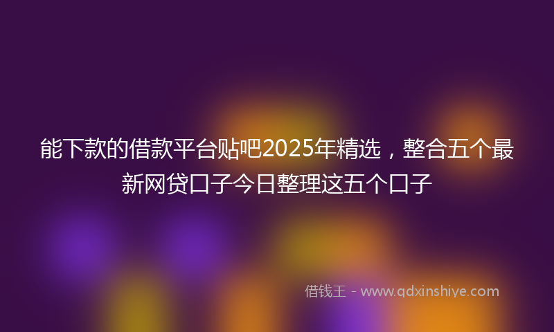 能下款的借款平台贴吧2025年精选，整合五个最新网贷口子今日整理这五个口子