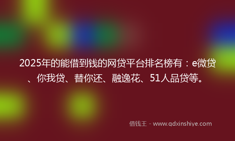 2025年的能借到钱的网贷平台排名榜有：e微贷、你我贷、替你还、融逸花、51人品贷等。