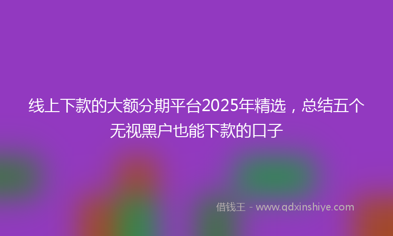 线上下款的大额分期平台2025年精选，总结五个无视黑户也能下款的口子