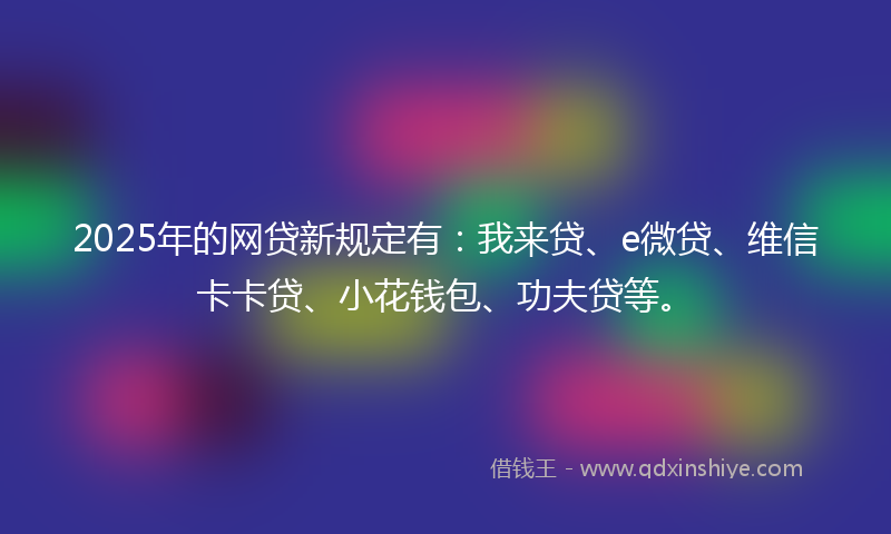 2025年的网贷新规定有：我来贷、e微贷、维信卡卡贷、小花钱包、功夫贷等。