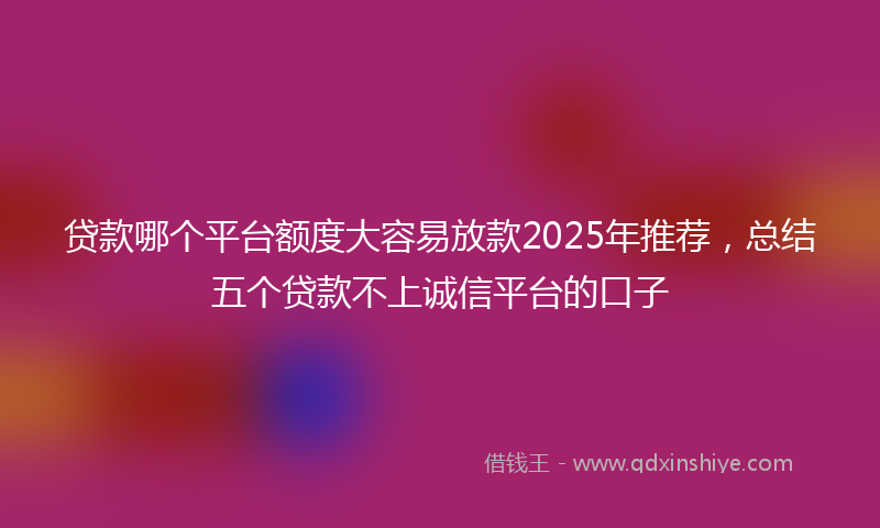 贷款哪个平台额度大容易放款2025年推荐，总结五个贷款不上诚信平台的口子