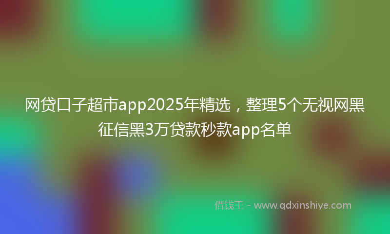 网贷口子超市app2025年精选，整理5个无视网黑征信黑3万贷款秒款app名单