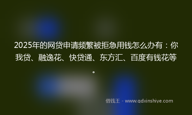 2025年的网贷申请频繁被拒急用钱怎么办有：你我贷、融逸花、快贷通、东方汇、百度有钱花等。