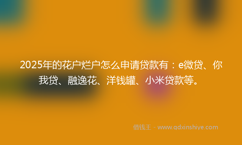 2025年的花户烂户怎么申请贷款有：e微贷、你我贷、融逸花、洋钱罐、小米贷款等。