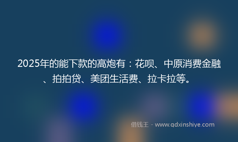 2025年的能下款的高炮有：花呗、中原消费金融、拍拍贷、美团生活费、拉卡拉等。