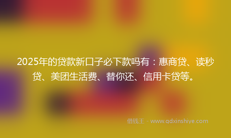 2025年的贷款新口子必下款吗有：惠商贷、读秒贷、美团生活费、替你还、信用卡贷等。