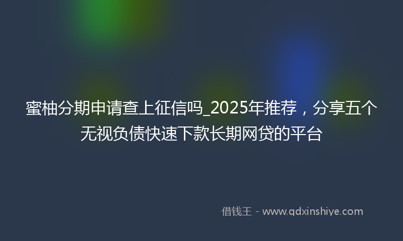 蜜柚分期申请查上征信吗_2025年推荐，分享五个无视负债快速下款长期网贷的平台