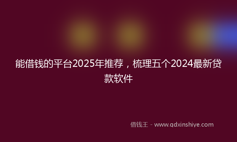 能借钱的平台2025年推荐，梳理五个2024最新贷款软件