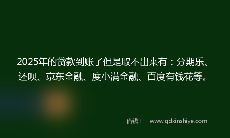 2025年的贷款到账了但是取不出来有：分期乐、还呗、京东金融、度小满金融、百度有钱花等。