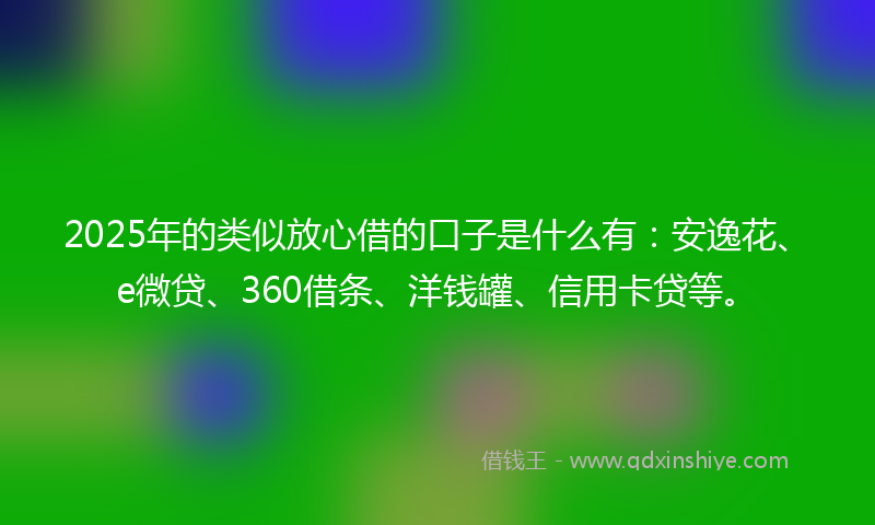 2025年的类似放心借的口子是什么有：安逸花、e微贷、360借条、洋钱罐、信用卡贷等。