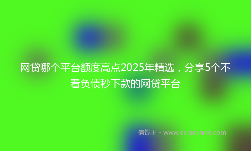 网贷哪个平台额度高点2025年精选，分享5个不看负债秒下款的网贷平台