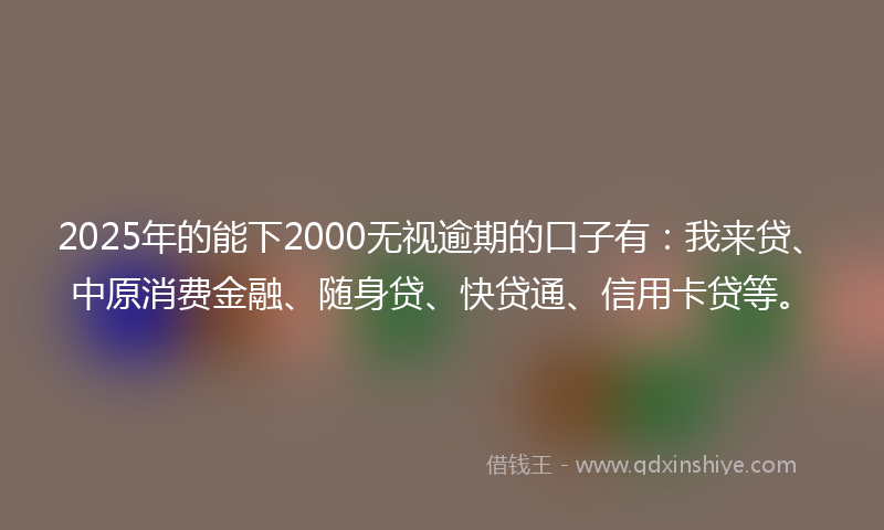 2025年的能下2000无视逾期的口子有：我来贷、中原消费金融、随身贷、快贷通、信用卡贷等。