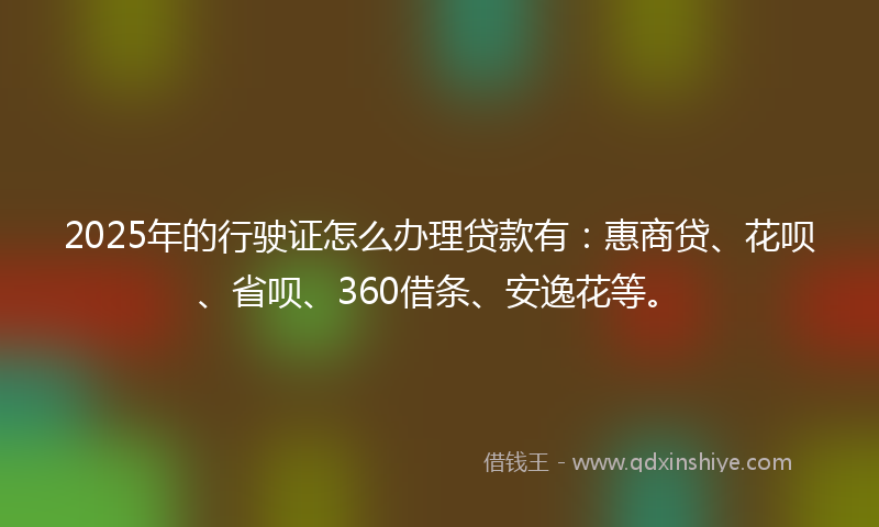 2025年的行驶证怎么办理贷款有：惠商贷、花呗、省呗、360借条、安逸花等。