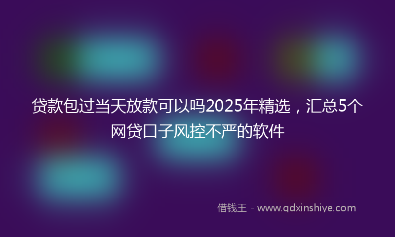 贷款包过当天放款可以吗2025年精选，汇总5个网贷口子风控不严的软件