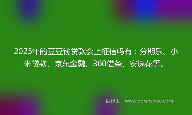 2025年的豆豆钱贷款会上征信吗有：分期乐、小米贷款、京东金融、360借条、安逸花等。