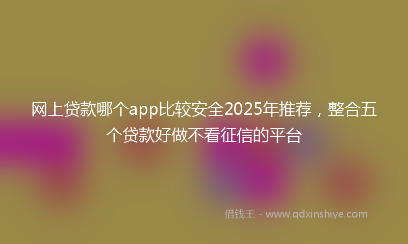 网上贷款哪个app比较安全2025年推荐，整合五个贷款好做不看征信的平台