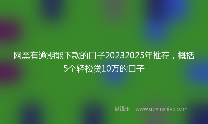 网黑有逾期能下款的口子20232025年推荐，概括5个轻松贷10万的口子