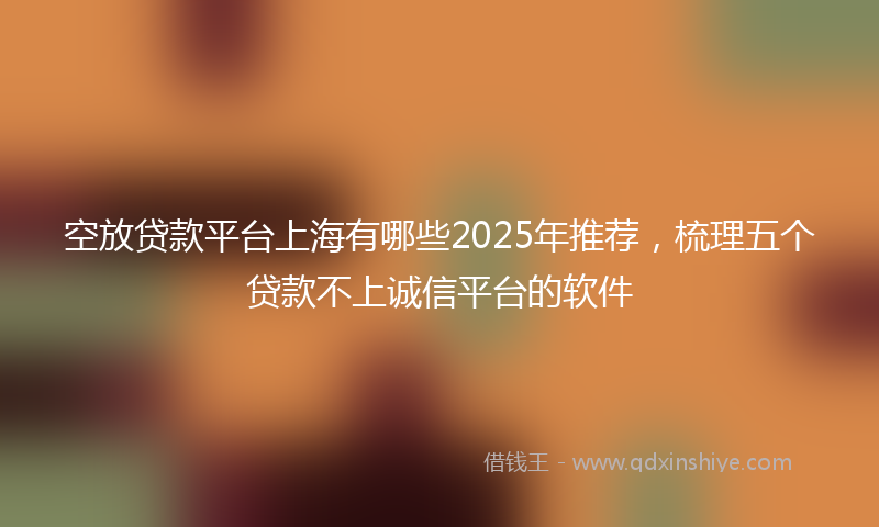 空放贷款平台上海有哪些2025年推荐，梳理五个贷款不上诚信平台的软件