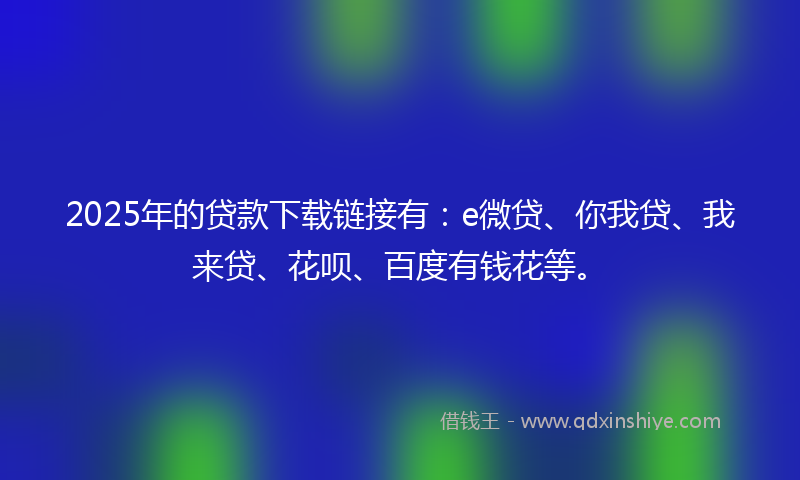 2025年的贷款下载链接有：e微贷、你我贷、我来贷、花呗、百度有钱花等。
