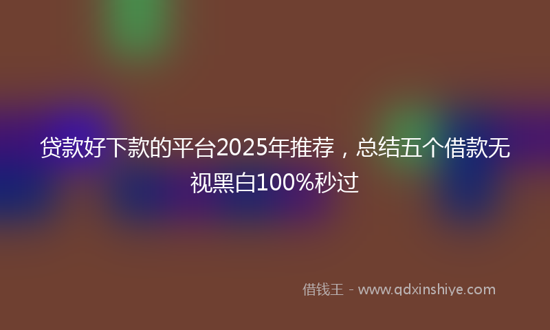 贷款好下款的平台2025年推荐，总结五个借款无视黑白100%秒过