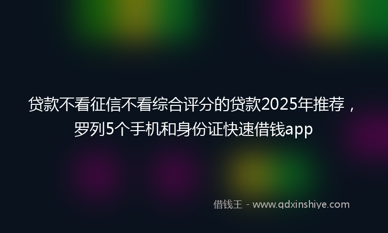 贷款不看征信不看综合评分的贷款2025年推荐，罗列5个手机和身份证快速借钱app