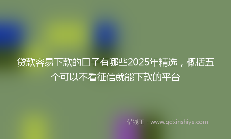 贷款容易下款的口子有哪些2025年精选，概括五个可以不看征信就能下款的平台