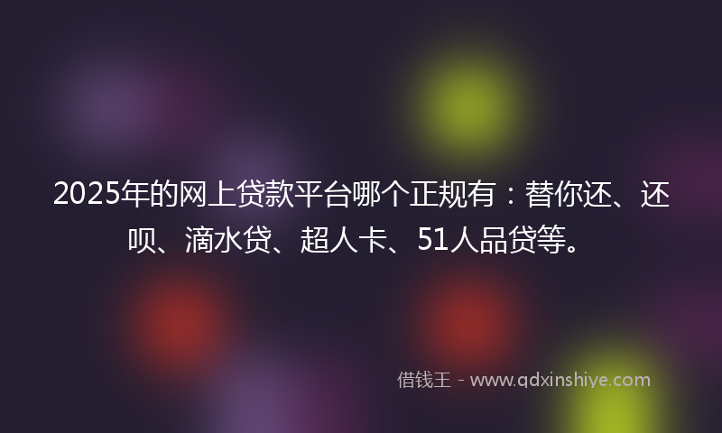 2025年的网上贷款平台哪个正规有：替你还、还呗、滴水贷、超人卡、51人品贷等。