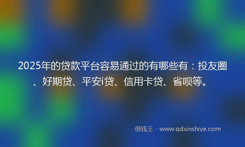2025年的贷款平台容易通过的有哪些有：投友圈、好期贷、平安i贷、信用卡贷、省呗等。