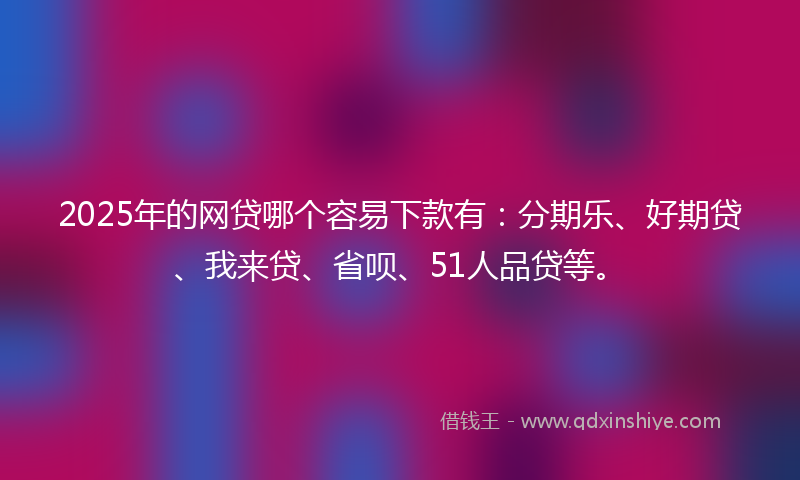 2025年的网贷哪个容易下款有：分期乐、好期贷、我来贷、省呗、51人品贷等。