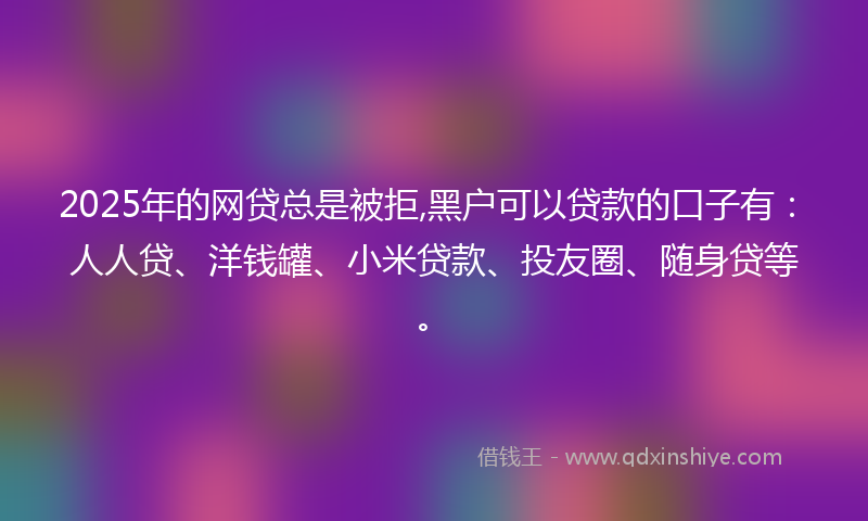 2025年的网贷总是被拒,黑户可以贷款的口子有：人人贷、洋钱罐、小米贷款、投友圈、随身贷等。
