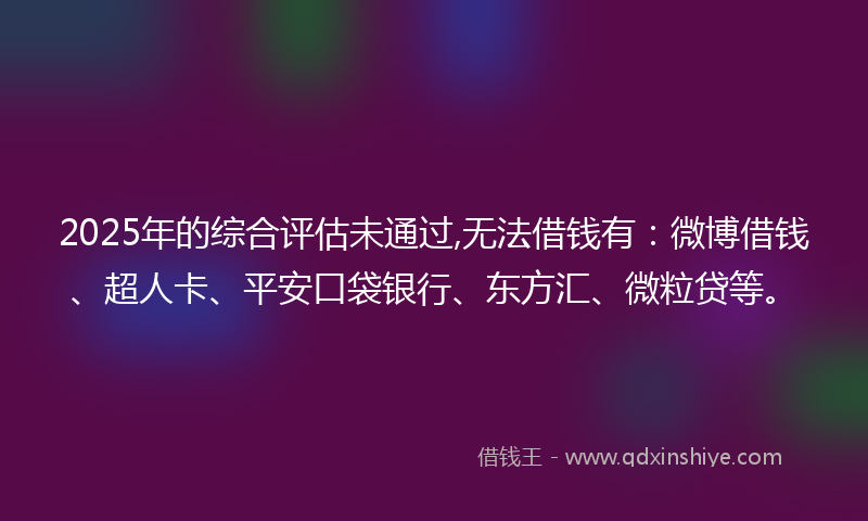 2025年的综合评估未通过,无法借钱有：微博借钱、超人卡、平安口袋银行、东方汇、微粒贷等。