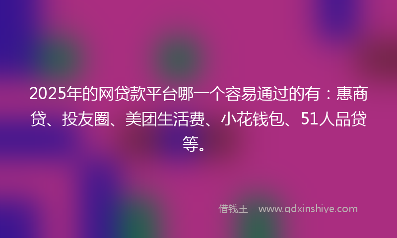 2025年的网贷款平台哪一个容易通过的有：惠商贷、投友圈、美团生活费、小花钱包、51人品贷等。